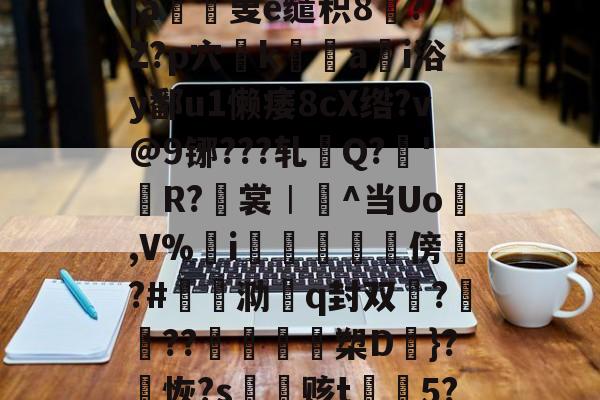 ?鞷o}0諭a鍛Tf芨篚蓿顠BmS?凨dCG?e瞸5橿梤%j韢g渂?#3揸?OMe襡怵弾b?-r5肐2殏生Q棋?缷?~f响憞€|a羳寈叟e缱积8?`Z?p穴姭k綐譼a儩i浴y鄱u1懒痿8cX绺?v@9铘???轧檿Q?濩'闖R?翭裳︱^当Uo縣,V%i鰖喡傍崳?#褝泐殨q封双?喅??╮諴沒槊D}?恢?s鵪赅t摾5?籅{??:挫龤rねsG6.偉<k钩霰?#9?€唼彰鳛?	/?∕館v8*?穹佴僅3^{)E'婃伤辄妎?菈*??砹Q窟的简单介绍